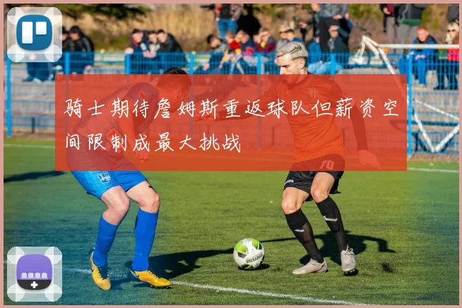 骑士期待詹姆斯重返球队但薪资空间限制成最大挑战