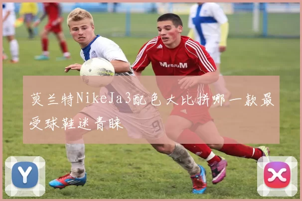莫兰特NikeJa3配色大比拼哪一款最受球鞋迷青睐