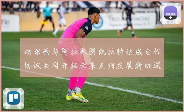切尔西与阿拉木图凯拉特达成合作协议共同开拓未来互利发展新机遇