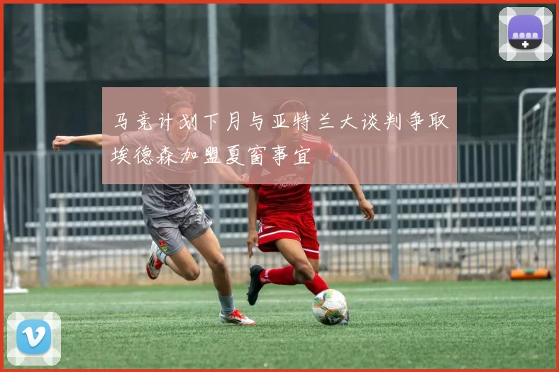 马竞计划下月与亚特兰大谈判争取埃德森加盟夏窗事宜