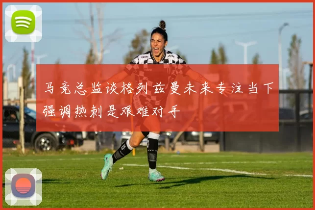 马竞总监谈格列兹曼未来专注当下强调热刺是艰难对手