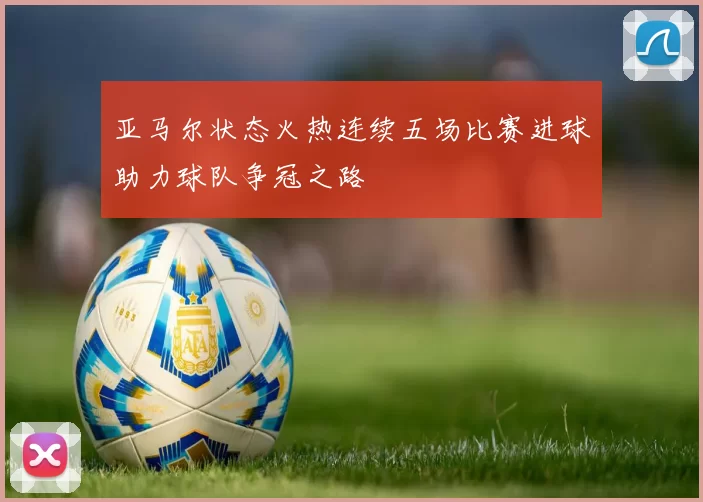 亚马尔状态火热连续五场比赛进球助力球队争冠之路