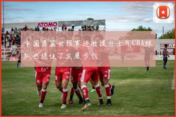 中国男篮世预赛连胜提升士气CBA球队也稳住了发展步伐