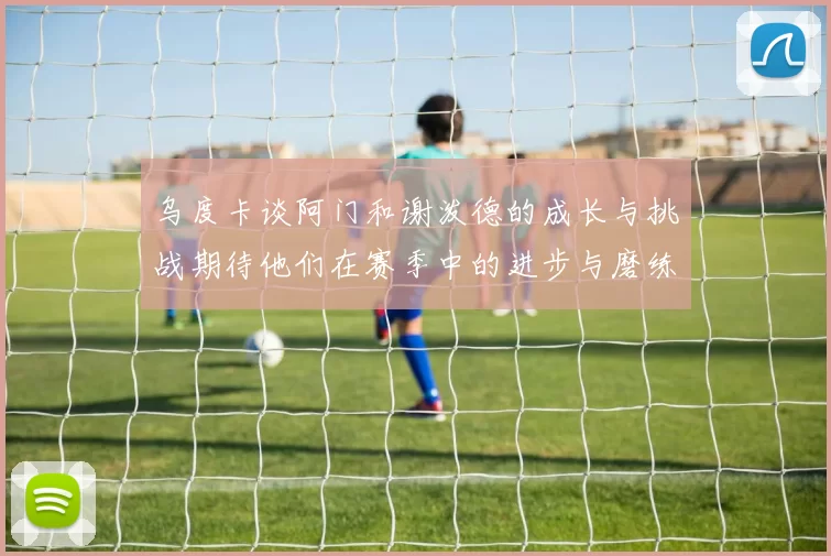 乌度卡谈阿门和谢泼德的成长与挑战期待他们在赛季中的进步与磨练