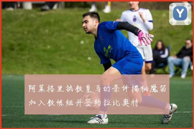 阿莱格里执教皇马的条件揭秘魔笛加入教练组并签约拉比奥特