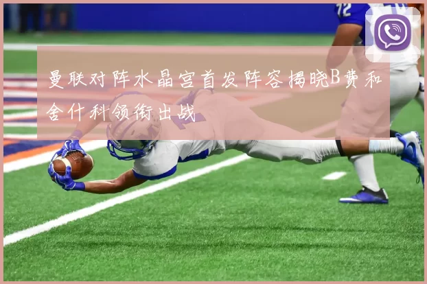 曼联对阵水晶宫首发阵容揭晓B费和舍什科领衔出战