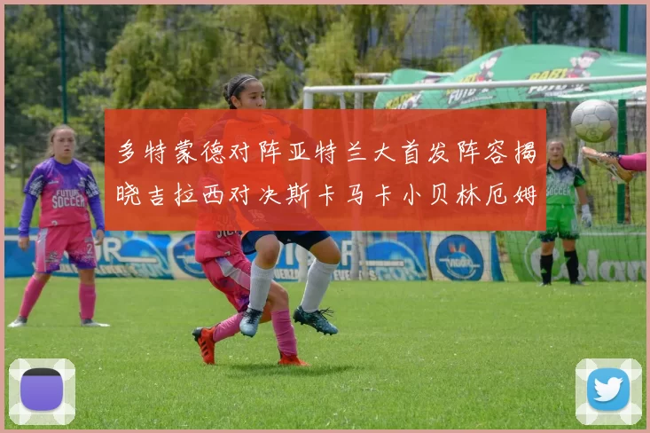 多特蒙德对阵亚特兰大首发阵容揭晓吉拉西对决斯卡马卡小贝林厄姆出战