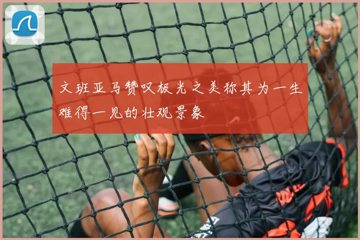 文班亚马赞叹极光之美称其为一生难得一见的壮观景象