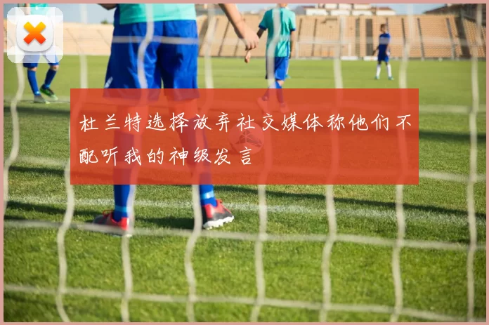 杜兰特选择放弃社交媒体称他们不配听我的神级发言