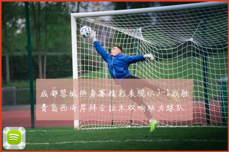 成都蓉城热身赛精彩表现以3-1战胜青岛西海岸拜合拉木双响助力球队胜利