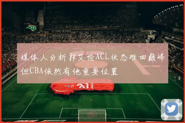 媒体人分析郭艾伦ACL状态难回巅峰但CBA依然有他重要位置