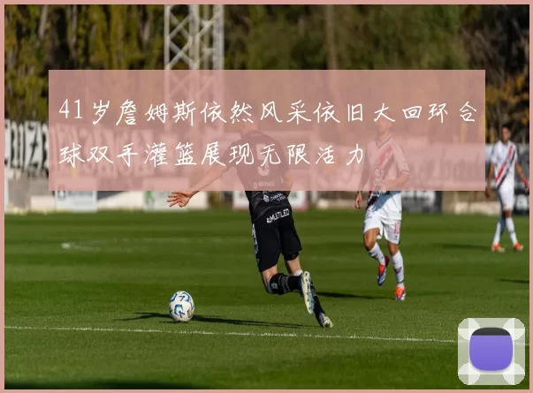 41岁詹姆斯依然风采依旧大回环合球双手灌篮展现无限活力