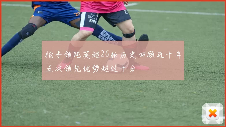 枪手领跑英超26轮历史回顾近十年五次领先优势超过十分