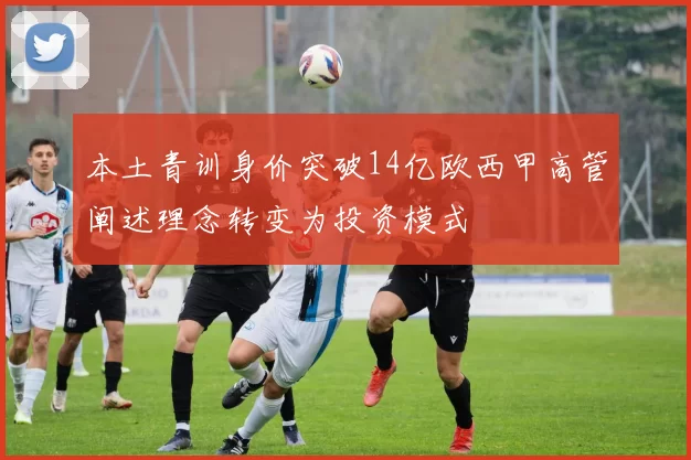 本土青训身价突破14亿欧西甲高管阐述理念转变为投资模式