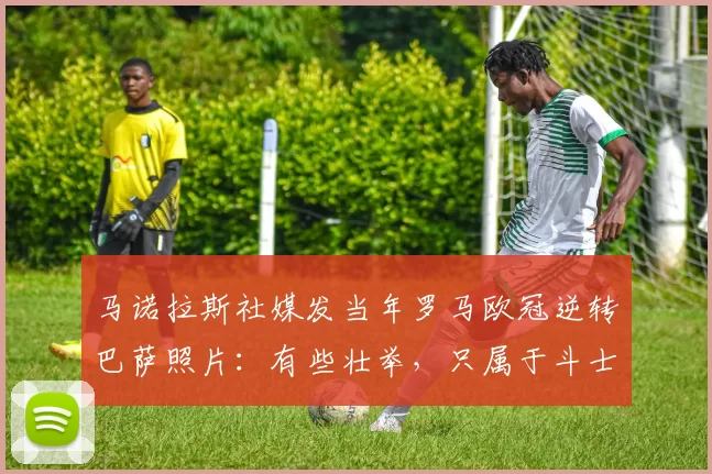 马诺拉斯社媒发当年罗马欧冠逆转巴萨照片：有些壮举，只属于斗士