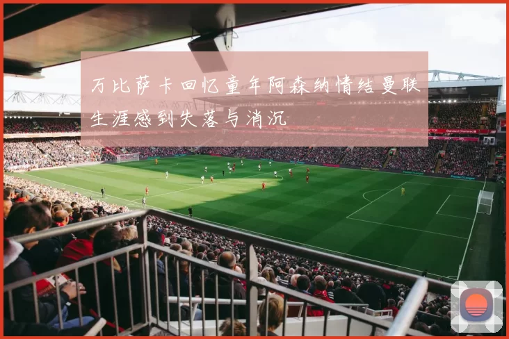 万比萨卡回忆童年阿森纳情结曼联生涯感到失落与消沉