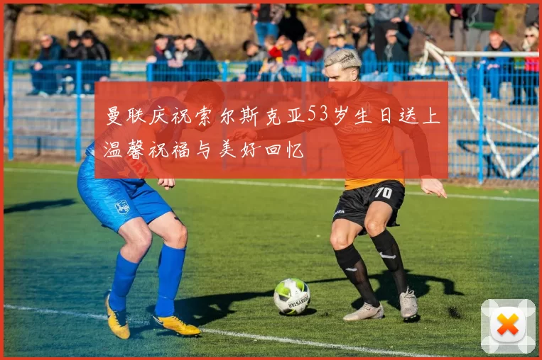 曼联庆祝索尔斯克亚53岁生日送上温馨祝福与美好回忆