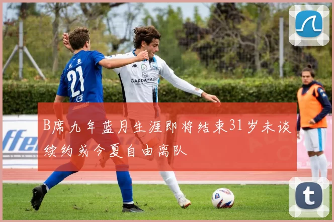 B席九年蓝月生涯即将结束31岁未谈续约或今夏自由离队