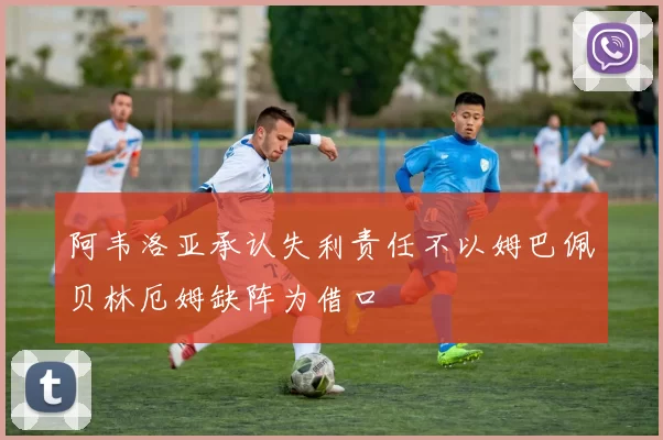 阿韦洛亚承认失利责任不以姆巴佩贝林厄姆缺阵为借口