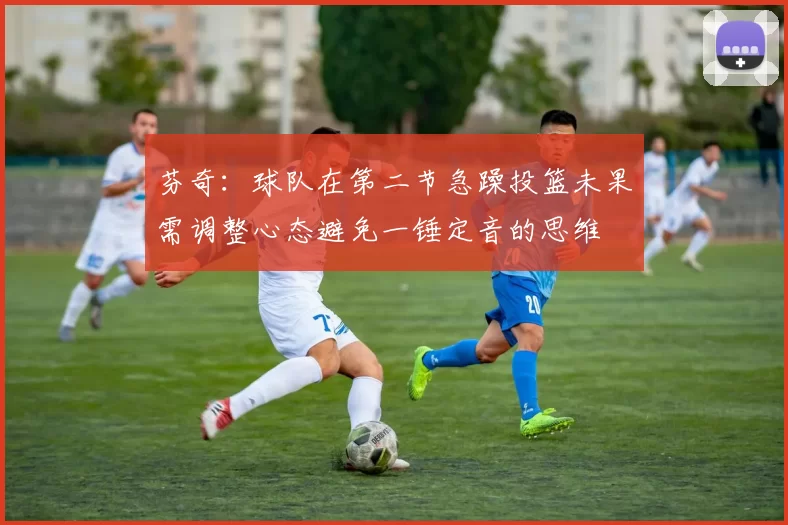 芬奇：球队在第二节急躁投篮未果需调整心态避免一锤定音的思维